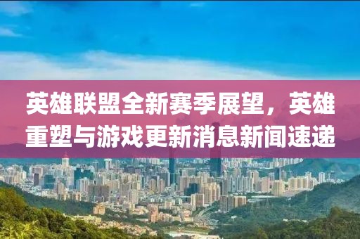 英雄联盟全新赛季展望，英雄重塑与游戏更新消息新闻速递