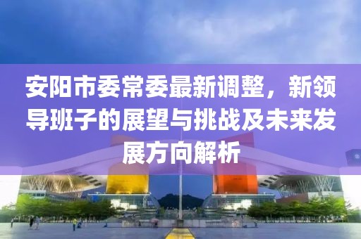 安阳市委常委最新调整，新领导班子的展望与挑战及未来发展方向解析