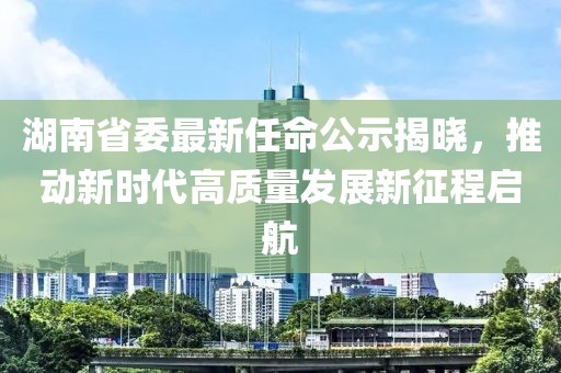 湖南省委最新任命公示揭晓，推动新时代高质量发展新征程启航