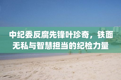中纪委反腐先锋叶珍奇，铁面无私与智慧担当的纪检力量