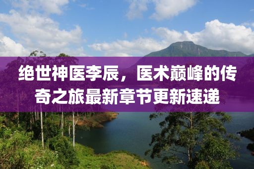 绝世神医李辰，医术巅峰的传奇之旅最新章节更新速递