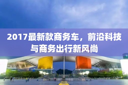 2017最新款商务车，前沿科技与商务出行新风尚