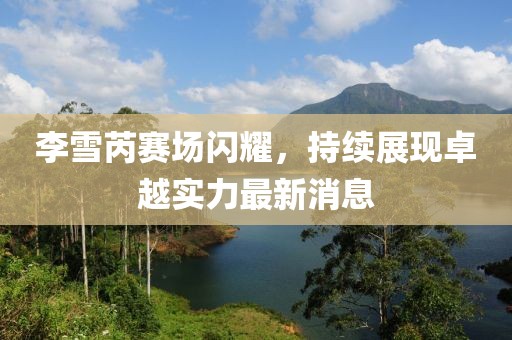 李雪芮赛场闪耀，持续展现卓越实力最新消息