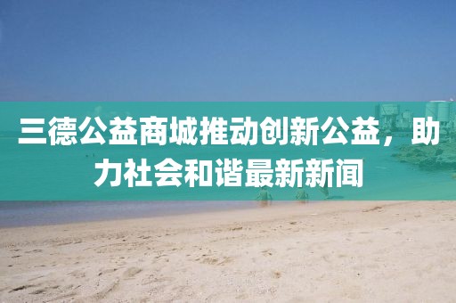 三德公益商城推动创新公益，助力社会和谐最新新闻