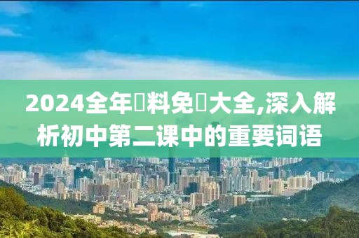2024全年資料免費大全,深入解析初中第二课中的重要词语