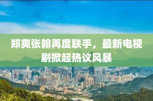 郑爽张翰再度联手，最新电视剧掀起热议风暴
