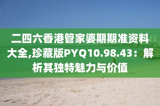 二四六香港管家婆期期准资料大全,珍藏版PYQ10.98.43：解析其独特魅力与价值