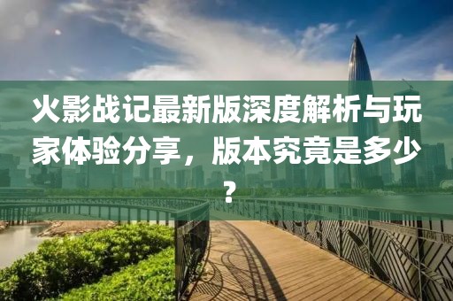 火影战记最新版深度解析与玩家体验分享，版本究竟是多少？