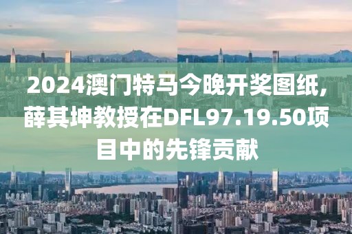2024澳门特马今晚开奖图纸,薛其坤教授在DFL97.19.50项目中的先锋贡献