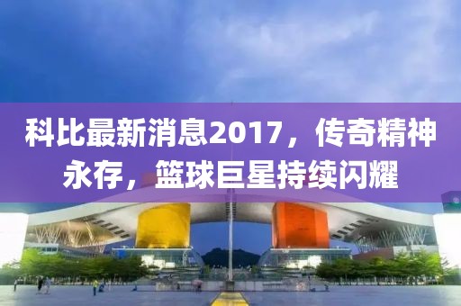 科比最新消息2017，传奇精神永存，篮球巨星持续闪耀