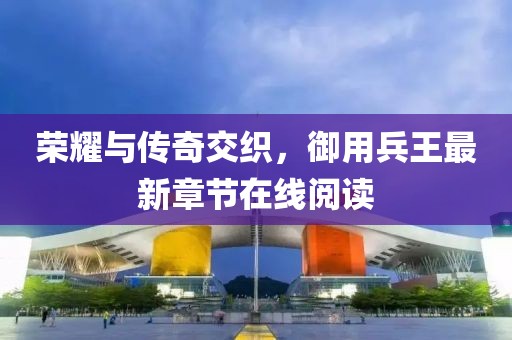 荣耀与传奇交织，御用兵王最新章节在线阅读