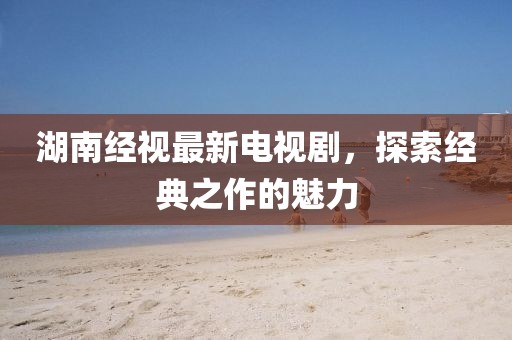 湖南经视最新电视剧，探索经典之作的魅力
