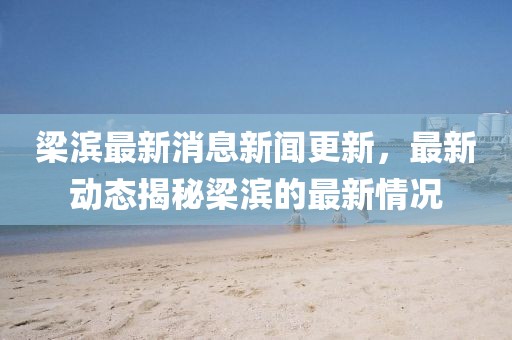 梁滨最新消息新闻更新，最新动态揭秘梁滨的最新情况