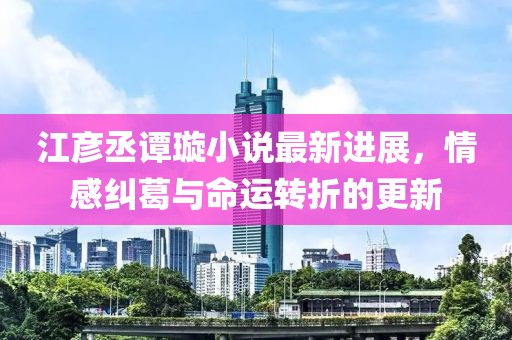 江彦丞谭璇小说最新进展，情感纠葛与命运转折的更新
