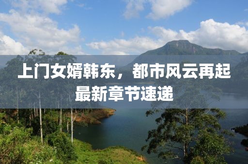 上门女婿韩东，都市风云再起最新章节速递