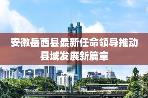 安徽岳西县最新任命领导推动县域发展新篇章