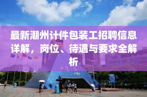 最新潮州计件包装工招聘信息详解，岗位、待遇与要求全解析