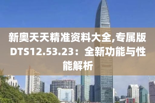 新奥天天精准资料大全,专属版DTS12.53.23：全新功能与性能解析