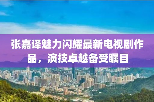 张嘉译魅力闪耀最新电视剧作品，演技卓越备受瞩目