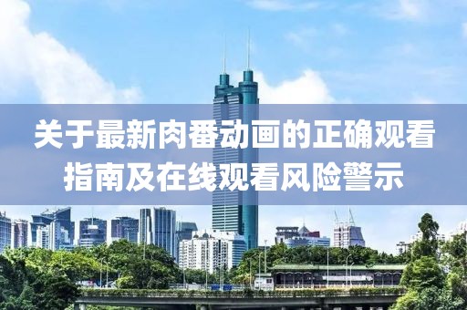 关于最新肉番动画的正确观看指南及在线观看风险警示