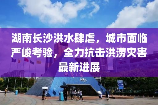 湖南长沙洪水肆虐，城市面临严峻考验，全力抗击洪涝灾害最新进展