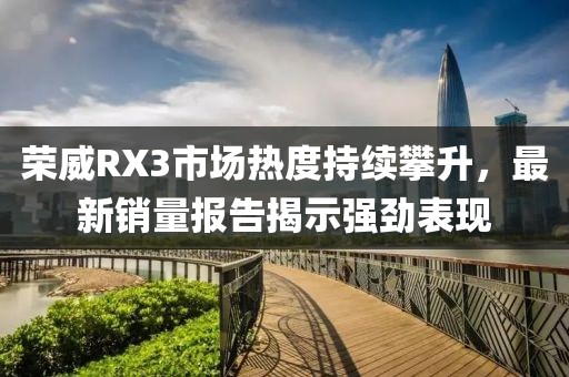 荣威RX3市场热度持续攀升，最新销量报告揭示强劲表现