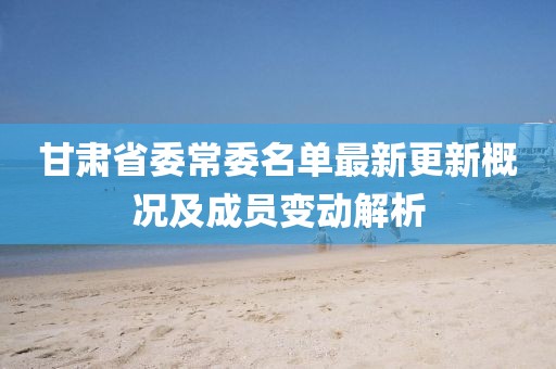 甘肃省委常委名单最新更新概况及成员变动解析