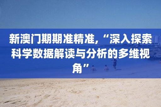 新澳门期期准精准,“深入探索科学数据解读与分析的多维视角”
