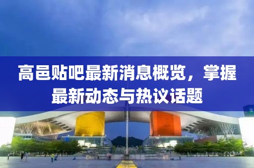 高邑贴吧最新消息概览，掌握最新动态与热议话题