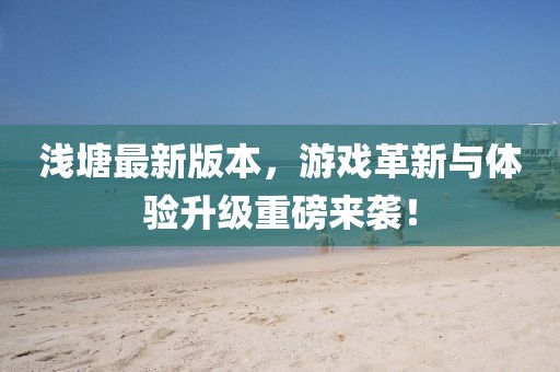 浅塘最新版本，游戏革新与体验升级重磅来袭！