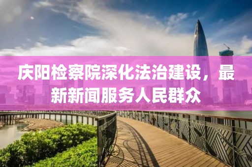 庆阳检察院深化法治建设，最新新闻服务人民群众