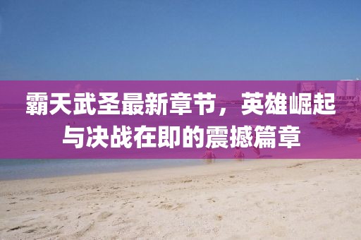 霸天武圣最新章节，英雄崛起与决战在即的震撼篇章
