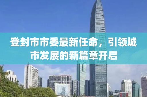 登封市市委最新任命，引领城市发展的新篇章开启