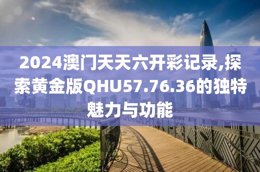 2024澳门天天六开彩记录,探索黄金版QHU57.76.36的独特魅力与功能