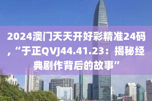 2024澳门天天开好彩精准24码,“于正QVJ44.41.23：揭秘经典剧作背后的故事”