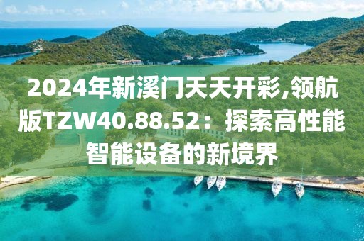 2024年新溪门天天开彩,领航版TZW40.88.52：探索高性能智能设备的新境界