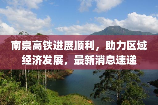 南崇高铁进展顺利，助力区域经济发展，最新消息速递