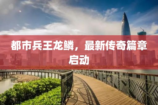 都市兵王龙鳞，最新传奇篇章启动