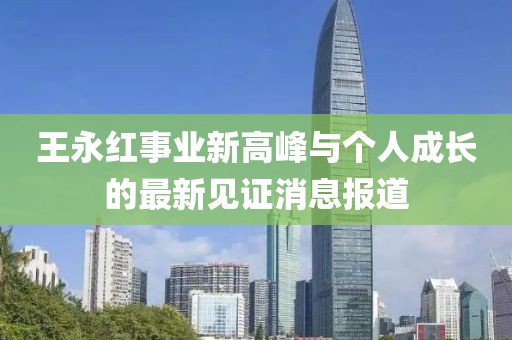 王永红事业新高峰与个人成长的最新见证消息报道