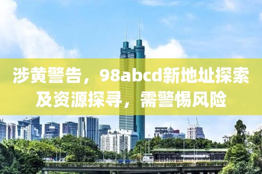 涉黄警告，98abcd新地址探索及资源探寻，需警惕风险