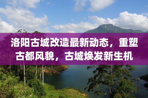 洛阳古城改造最新动态，重塑古都风貌，古城焕发新生机
