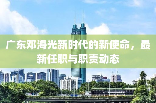 广东邓海光新时代的新使命，最新任职与职责动态
