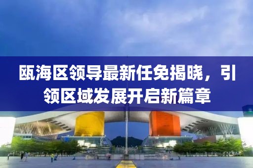 瓯海区领导最新任免揭晓，引领区域发展开启新篇章