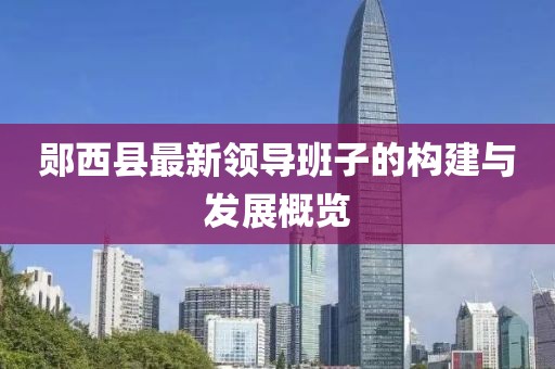 郧西县最新领导班子的构建与发展概览