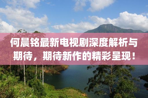 何晨铭最新电视剧深度解析与期待，期待新作的精彩呈现！