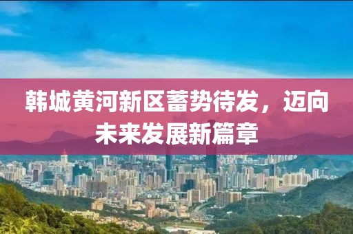 韩城黄河新区蓄势待发，迈向未来发展新篇章