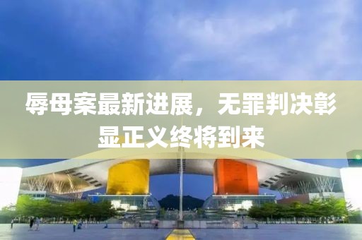 辱母案最新进展，无罪判决彰显正义终将到来