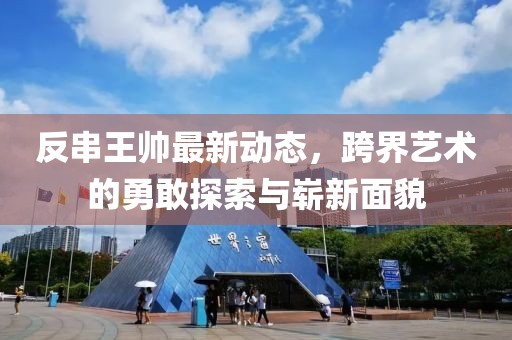 反串王帅最新动态，跨界艺术的勇敢探索与崭新面貌