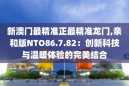 新澳门最精准正最精准龙门,亲和版NTO86.7.82：创新科技与温暖体验的完美结合