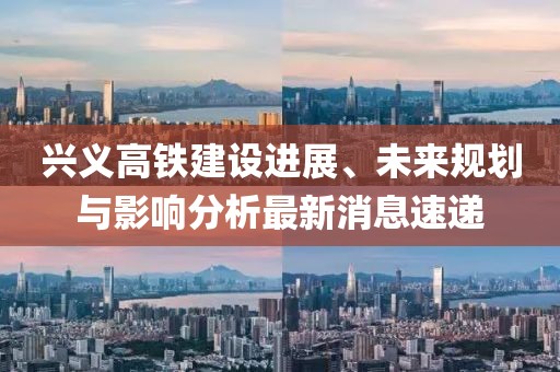 兴义高铁建设进展、未来规划与影响分析最新消息速递
